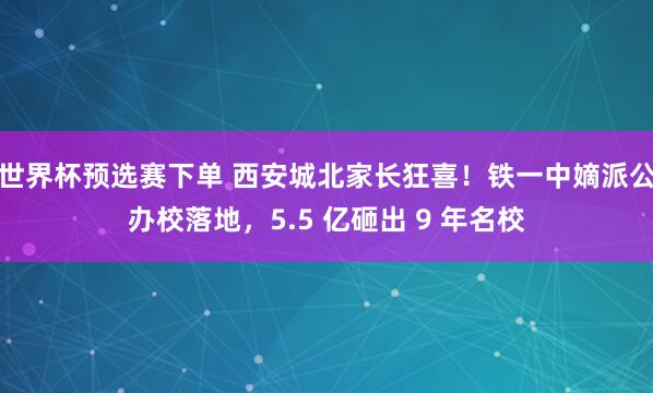世界杯预选赛下单 西安城北家长狂喜!铁一中嫡派公办校落地,5.5 亿砸出 9 年名校