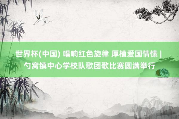 世界杯(中国) 唱响红色旋律 厚植爱国情愫 | 勺窝镇中心学校队歌团歌比赛圆满举行