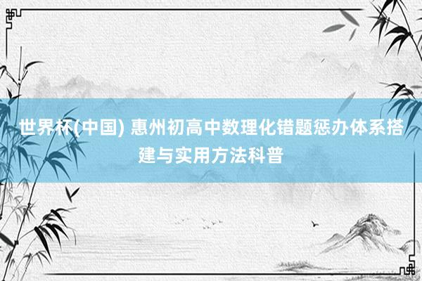 世界杯(中国) 惠州初高中数理化错题惩办体系搭建与实用方法科普