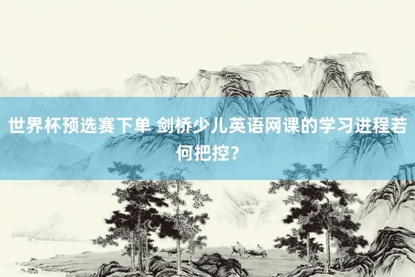 世界杯预选赛下单 剑桥少儿英语网课的学习进程若何把控?