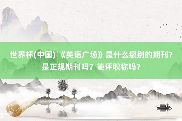 世界杯(中国) 《英语广场》是什么级别的期刊？是正规期刊吗？能评职称吗？