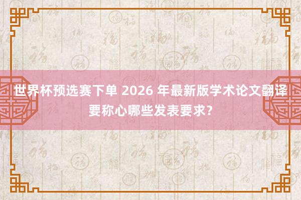 世界杯预选赛下单 2026 年最新版学术论文翻译要称心哪些发表要求?
