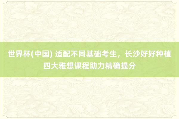世界杯(中国) 适配不同基础考生,长沙好好种植四大雅想课程助力精确提分