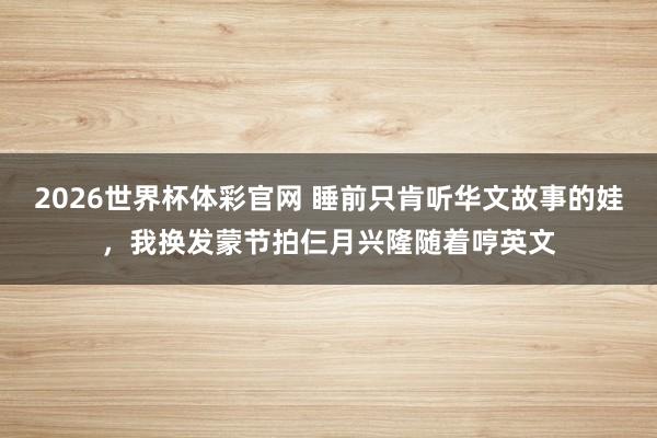 2026世界杯体彩官网 睡前只肯听华文故事的娃,我换发蒙节拍仨月兴隆随着哼英文