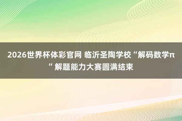 2026世界杯体彩官网 临沂圣陶学校“解码数学π”解题能力大赛圆满结束