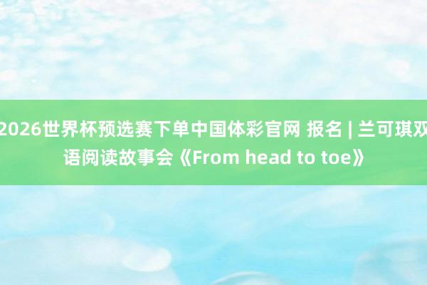 2026世界杯预选赛下单中国体彩官网 报名 | 兰可琪双语阅读故事会《From head to toe》