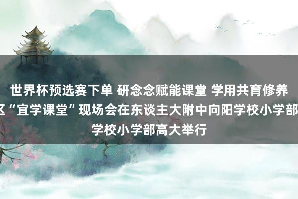 世界杯预选赛下单 研念念赋能课堂 学用共育修养——向阳区“宜学课堂”现场会在东谈主大附中向阳学校小学部高大举行