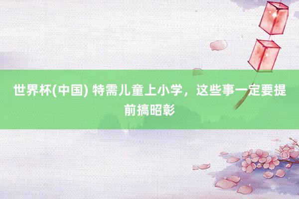 世界杯(中国) 特需儿童上小学,这些事一定要提前搞昭彰