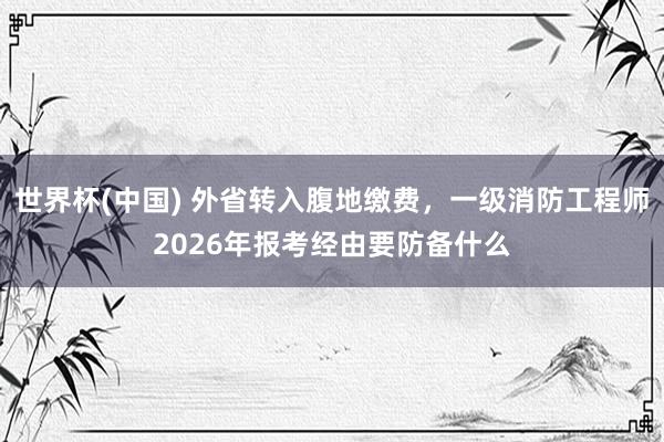 世界杯(中国) 外省转入腹地缴费，一级消防工程师2026年报考经由要防备什么