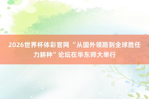 2026世界杯体彩官网 “从国外领路到全球胜任力耕种”论坛在华东师大举行