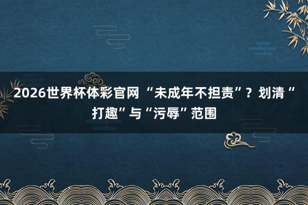 2026世界杯体彩官网 “未成年不担责”?划清“打趣”与“污辱”范围