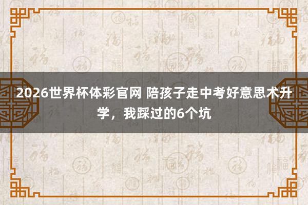 2026世界杯体彩官网 陪孩子走中考好意思术升学,我踩过的6个坑