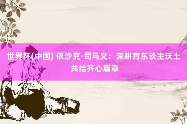 世界杯(中国) 依沙克·司马义:深耕育东谈主沃土 共绘齐心篇章