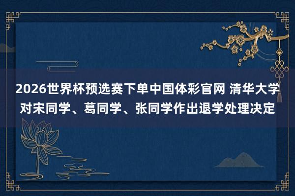 2026世界杯预选赛下单中国体彩官网 清华大学对宋同学、葛同学、张同学作出退学处理决定