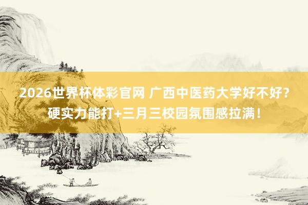 2026世界杯体彩官网 广西中医药大学好不好?硬实力能打+三月三校园氛围感拉满!