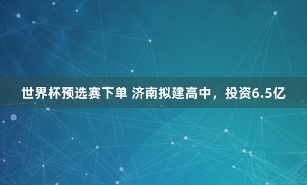 世界杯预选赛下单 济南拟建高中,投资6.5亿