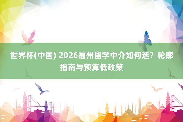 世界杯(中国) 2026福州留学中介如何选?轮廓指南与预算低政策