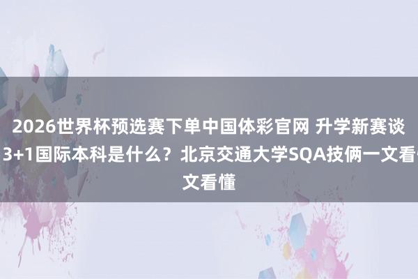 2026世界杯预选赛下单中国体彩官网 升学新赛谈|3+1国际本科是什么?北京交通大学SQA技俩一文看懂