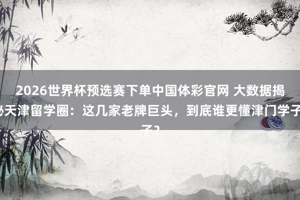 2026世界杯预选赛下单中国体彩官网 大数据揭秘天津留学圈:这几家老牌巨头,到底谁更懂津门学子?