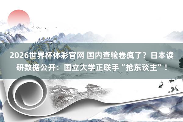2026世界杯体彩官网 国内查验卷疯了?日本读研数据公开:国立大学正联手“抢东谈主”!