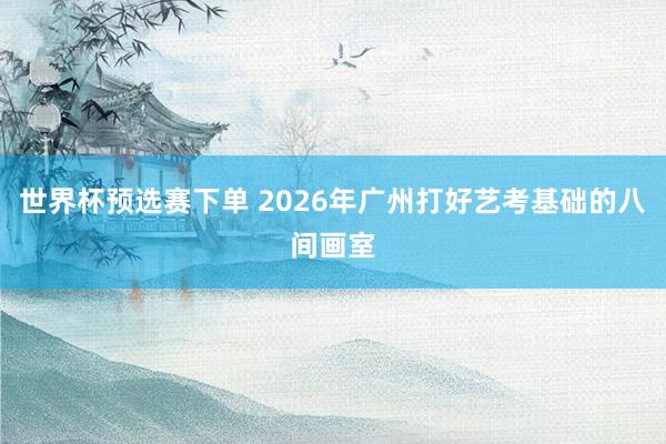 世界杯预选赛下单 2026年广州打好艺考基础的八间画室