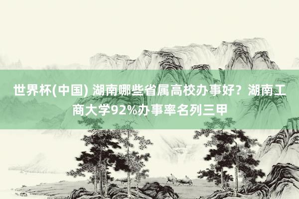 世界杯(中国) 湖南哪些省属高校办事好？湖南工商大学92%办事率名列三甲