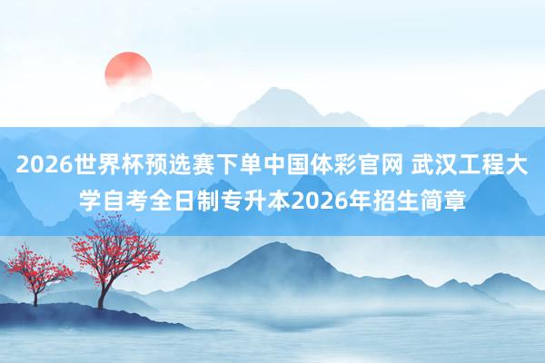 2026世界杯预选赛下单中国体彩官网 武汉工程大学自考全日制专升本2026年招生简章