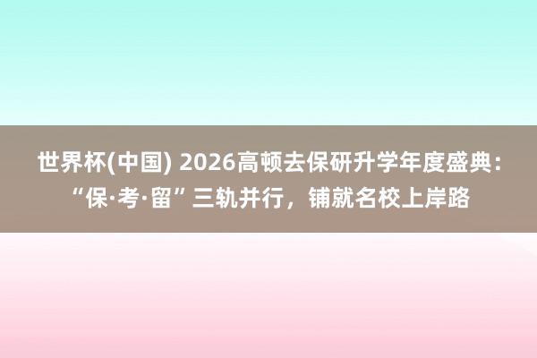 世界杯(中国) 2026高顿去保研升学年度盛典:“保·考·留”三轨并行,铺就名校上岸路