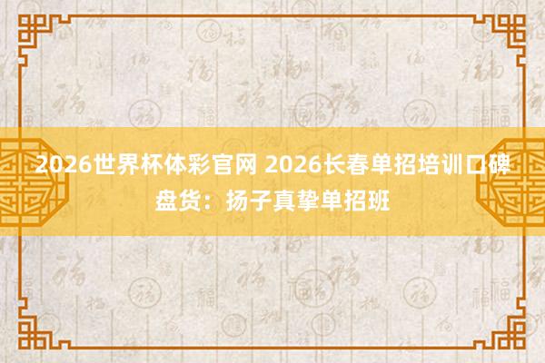 2026世界杯体彩官网 2026长春单招培训口碑盘货：扬子真挚单招班