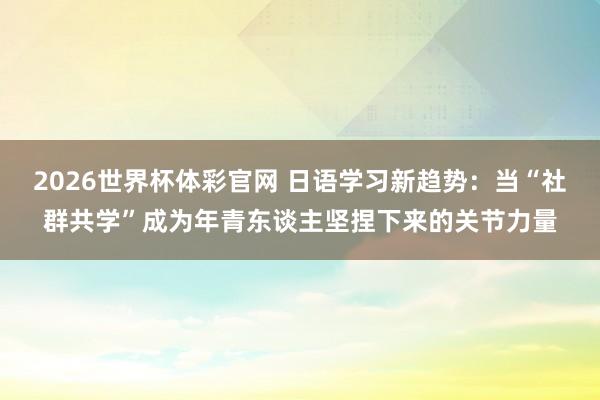 2026世界杯体彩官网 日语学习新趋势:当“社群共学”成为年青东谈主坚捏下来的关节力量
