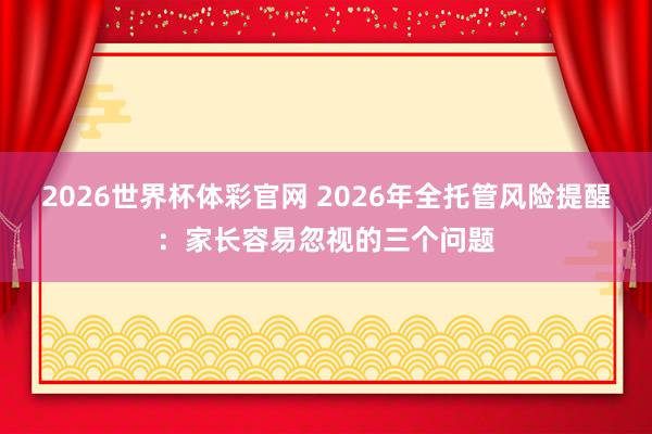 2026世界杯体彩官网 2026年全托管风险提醒：家长容易忽视的三个问题