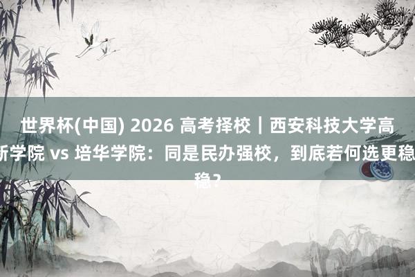 世界杯(中国) 2026 高考择校｜西安科技大学高新学院 vs 培华学院：同是民办强校，到底若何选更稳？