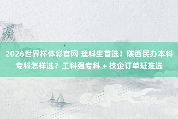 2026世界杯体彩官网 理科生首选!陕西民办本科专科怎样选?工科强专科 + 校企订单班推选