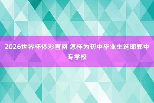2026世界杯体彩官网 怎样为初中毕业生选邯郸中专学校