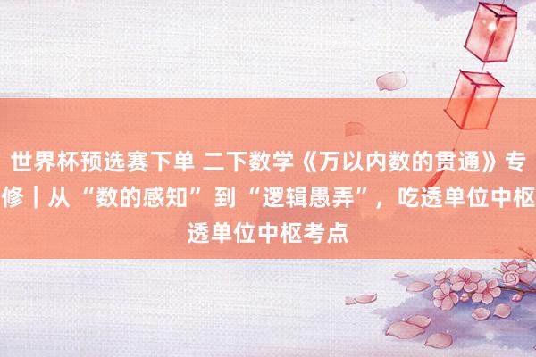 世界杯预选赛下单 二下数学《万以内数的贯通》专项进修|从 “数的感知” 到 “逻辑愚弄”,吃透单位中枢考点