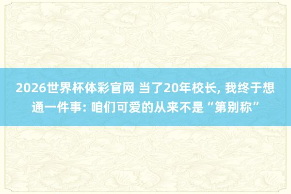 2026世界杯体彩官网 当了20年校长， 我终于想通一件事: 咱们可爱的从来不是“第别称”