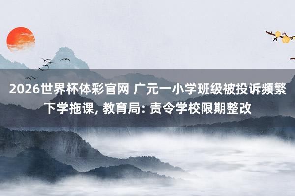 2026世界杯体彩官网 广元一小学班级被投诉频繁下学拖课, 教育局: 责令学校限期整改
