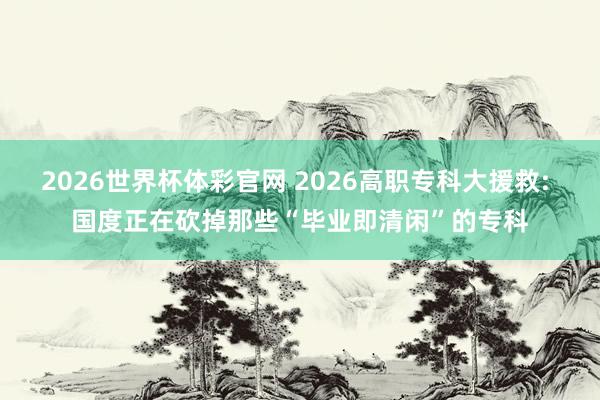 2026世界杯体彩官网 2026高职专科大援救: 国度正在砍掉那些“毕业即清闲”的专科