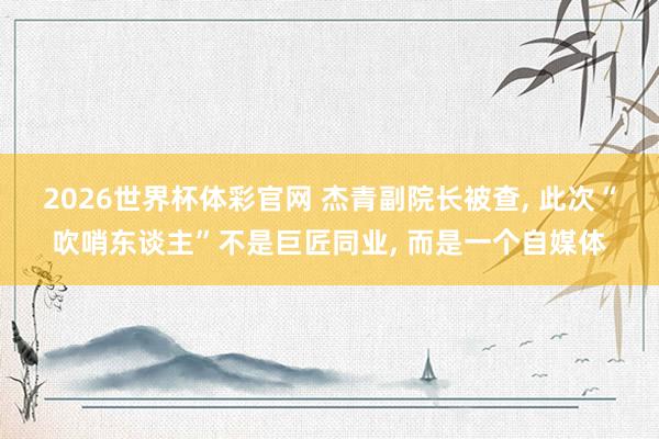 2026世界杯体彩官网 杰青副院长被查, 此次“吹哨东谈主”不是巨匠同业, 而是一个自媒体