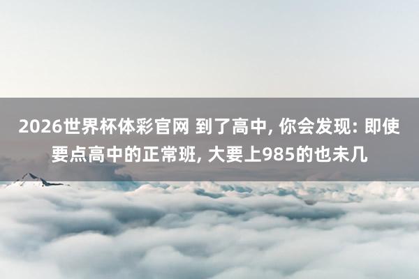 2026世界杯体彩官网 到了高中， 你会发现: 即使要点高中的正常班， 大要上985的也未几