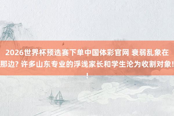 2026世界杯预选赛下单中国体彩官网 衰弱乱象在那边? 许多山东专业的浮浅家长和学生沦为收割对象!