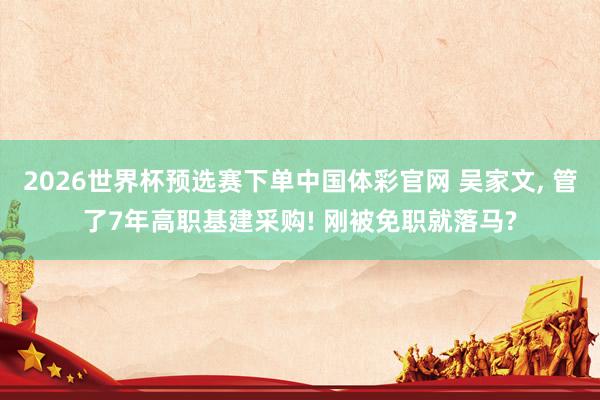 2026世界杯预选赛下单中国体彩官网 吴家文， 管了7年高职基建采购! 刚被免职就落马?