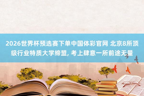 2026世界杯预选赛下单中国体彩官网 北京8所顶级行业特质大学缔盟， 考上肆意一所前途无量