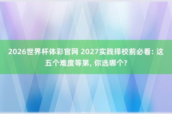 2026世界杯体彩官网 2027实践择校前必看: 这五个难度等第， 你选哪个?