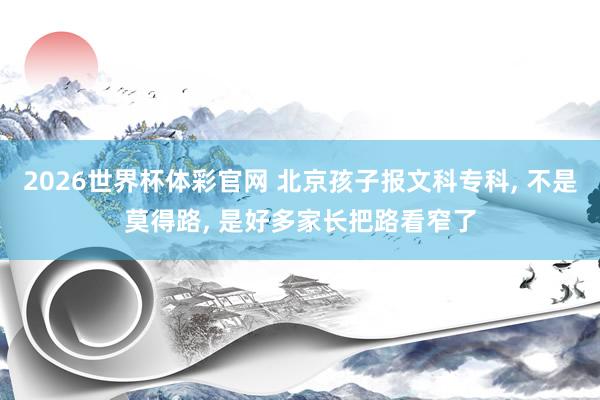 2026世界杯体彩官网 北京孩子报文科专科, 不是莫得路, 是好多家长把路看窄了