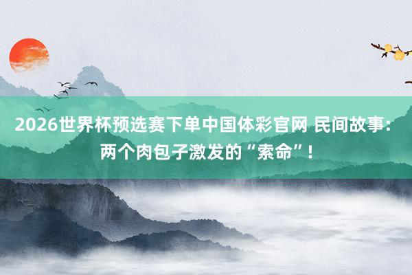 2026世界杯预选赛下单中国体彩官网 民间故事: 两个肉包子激发的“索命”!