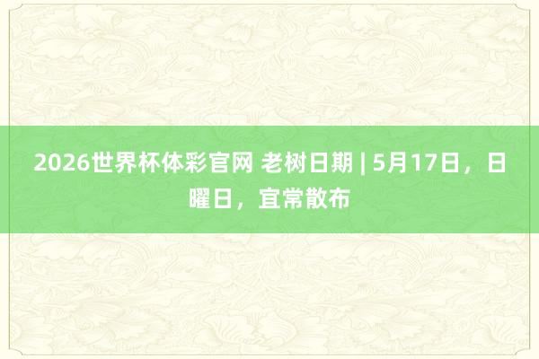 2026世界杯体彩官网 老树日期 | 5月17日，日曜日，宜常散布