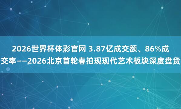 2026世界杯体彩官网 3.87亿成交额、86%成交率——2026北京首轮春拍现现代艺术板块深度盘货