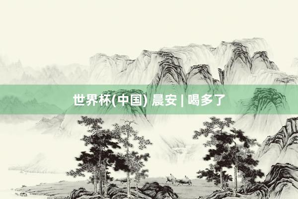 世界杯(中国) 晨安 | 喝多了