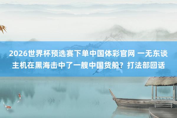 2026世界杯预选赛下单中国体彩官网 一无东谈主机在黑海击中了一艘中国货船？打法部回话